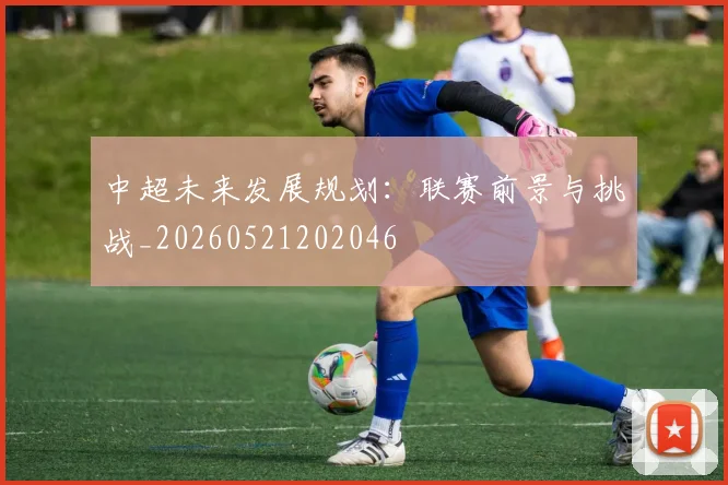 中超未来发展规划：联赛前景与挑战_20260521202046