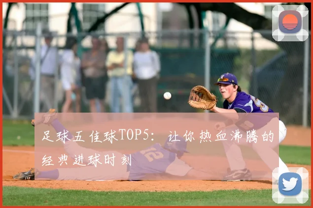 足球五佳球TOP5：让你热血沸腾的经典进球时刻