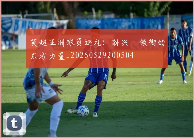 英超亚洲球员巡礼：孙兴慜领衔的东方力量_20260529200504