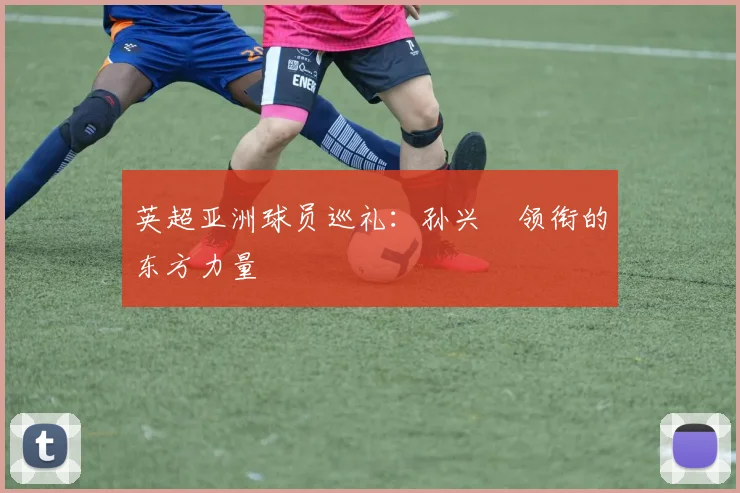 英超亚洲球员巡礼：孙兴慜领衔的东方力量