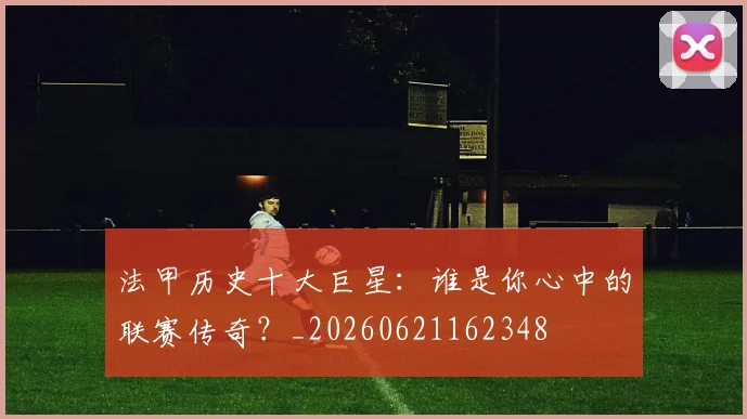 法甲历史十大巨星:谁是你心中的联赛传奇?_20260621162348