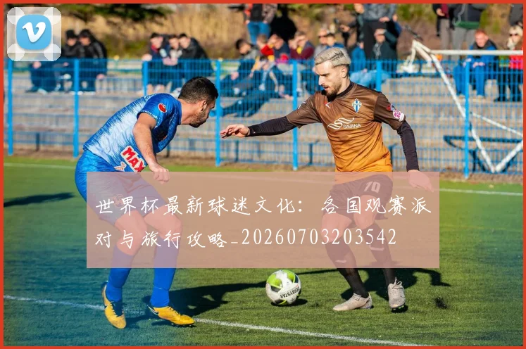 世界杯最新球迷文化:各国观赛派对与旅行攻略_20260703203542