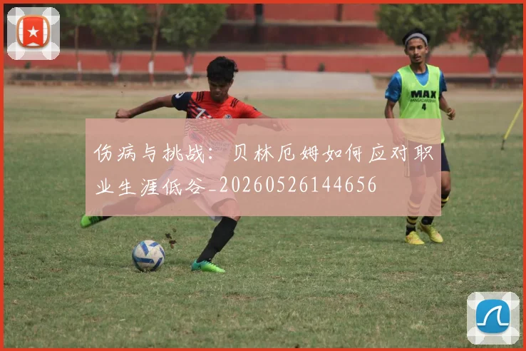 伤病与挑战：贝林厄姆如何应对职业生涯低谷_20260526144656