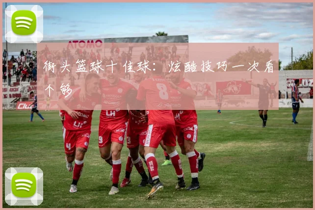 街头篮球十佳球：炫酷技巧一次看个够