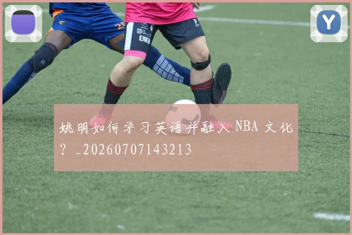姚明如何学习英语并融入 NBA 文化？_20260707143213