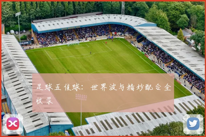 足球五佳球：世界波与精妙配合全收录